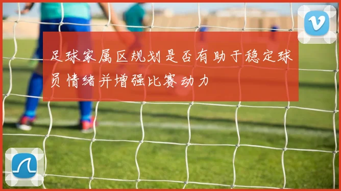 足球家属区规划是否有助于稳定球员情绪并增强比赛动力