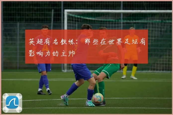 英超有名教练：那些在世界足坛有影响力的主帅