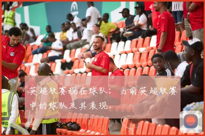 英超联赛现在球队：当前英超联赛中的球队及其表现。